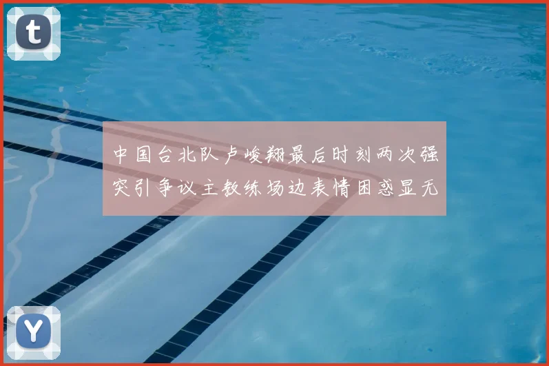 中国台北队卢峻翔最后时刻两次强突引争议主教练场边表情困惑显无奈