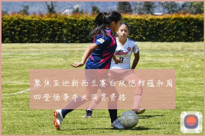 聚焦亚巡新西兰赛白政恺郑蕴和周四登场争夺大满贯资格