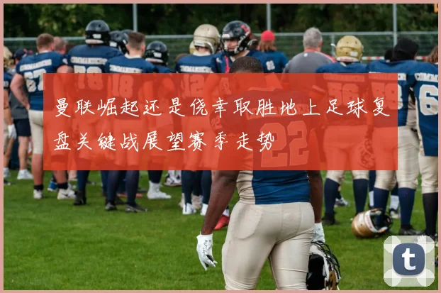 曼联崛起还是侥幸取胜地上足球复盘关键战展望赛季走势