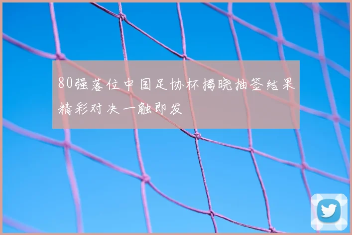 80强落位中国足协杯揭晓抽签结果精彩对决一触即发