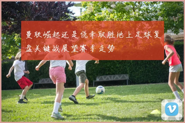 曼联崛起还是侥幸取胜地上足球复盘关键战展望赛季走势