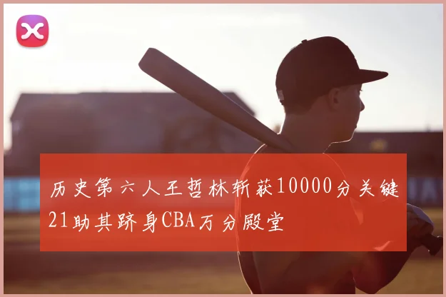 历史第六人王哲林斩获10000分关键21助其跻身CBA万分殿堂