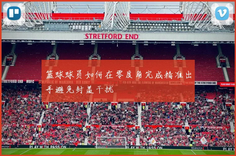 篮球球员如何在零度角完成精准出手避免封盖干扰