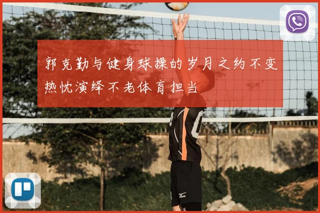 郭克勤与健身球操的岁月之约不变热忱演绎不老体育担当