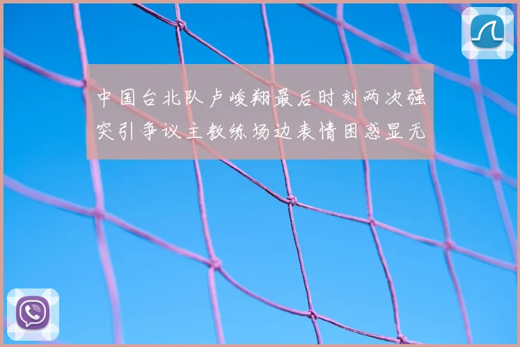 中国台北队卢峻翔最后时刻两次强突引争议主教练场边表情困惑显无奈