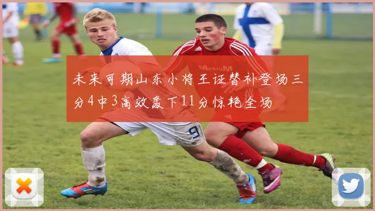 未来可期山东小将王证替补登场三分4中3高效轰下11分惊艳全场