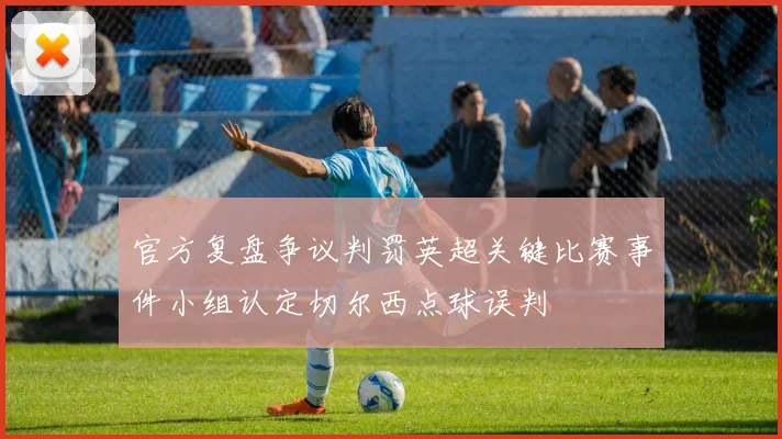 官方复盘争议判罚英超关键比赛事件小组认定切尔西点球误判