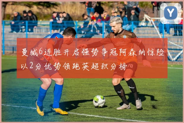 曼城6连胜开启强势争冠阿森纳惊险以2分优势领跑英超积分榜